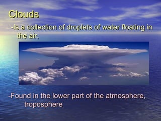 Clouds
-Is a collection of droplets of water floating in
the air.

-Found in the lower part of the atmosphere,
troposphere

 