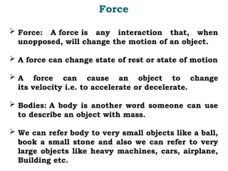  Force: A force is any interaction that, when
unopposed, will change the motion of an object.
 A force can change state of rest or state of motion
 A force can cause an object to change
its velocity i.e. to accelerate or decelerate.
 Bodies: A body is another word someone can use
to describe an object with mass.
 We can refer body to very small objects like a ball,
book a small stone and also we can refer to very
large objects like heavy machines, cars, airplane,
Building etc.
Force
 