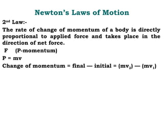 Newton’s Laws of Motion
2nd
Law:-
The rate of change of momentum of a body is directly
proportional to applied force and takes place in the
direction of net force.
F (P-momentum)
P = mv
Change of momentum = final — initial = (mv2) — (mv1)
 