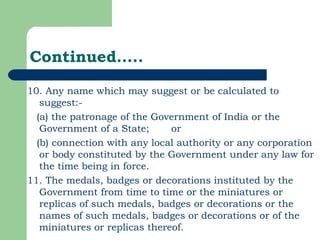 Continued….. 10. Any name which may suggest or be calculated to suggest:- (a) the patronage of the Government of India or the Government of a State;  or (b) connection with any local authority or any corporation or body constituted by the Government under any law for the time being in force.  11. The medals, badges or decorations instituted by the Government from time to time or the miniatures or replicas of such medals, badges or decorations or the names of such medals, badges or decorations or of the miniatures or replicas thereof. 