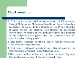 Continued….. 12. The name or pictorial representation of Chhatrapati Shivaji Maharaj or Mahatma Gandhi or Pandit Jawahar Lal Nehru, Shrimati Indira Gandhi or the Prime Minister of India except the pictorial use thereof on calendars where only the name of the manufacturers and printers of the calendars are given and the calendars are not used for advertising goods . 13. The name, emblem or official seal of the International Civil Aviation Organization. 14. The word "Interpol" which is an integral part of the International Criminal Police Organization. 15.The name and emblem of the International Olympic Committee consisting of five inter-laced rings. 