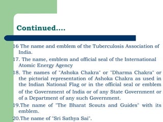 Continued…. 16 The name and emblem of the Tuberculosis Association of India. 17. The name, emblem and official seal of the International Atomic Energy Agency  18. The names of "Ashoka Chakra" or "Dharma Chakra" or the pictorial representation of Ashoka Chakra as used in the Indian National Flag or in the official seal or emblem of the Government of India or of any State   Government or of a Department of any such Government. 19.The name of "The Bharat Scouts and Guides" with its emblem. 20.The name of "Sri Sathya Sai". 
