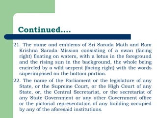 Continued…. 21. The name and emblems of Sri Sarada Math and Ram Krishna Sarada Mission consisting of a swan (facing right) floating on waters, with a lotus in the foreground and the rising sun in the background, the whole being encircled by a wild serpent (facing right) with the words superimposed on the bottom portion. 22. The name of the Parliament or the legislature of any State, or the Supreme Court, or the High Court of any State, or, the Central Secretariat, or the secretariat of any State Government or any other Government office or the pictorial representation of any building occupied by any of the aforesaid institutions. 