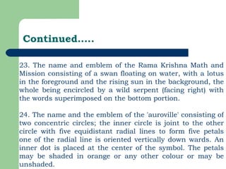 Continued….. 23. The name and emblem of the Rama Krishna Math and Mission consisting of a swan floating on water, with a lotus in the foreground and the rising sun in the background, the whole being encircled by a wild serpent (facing right) with the words superimposed on the bottom portion. 24. The name and the emblem of the 'auroville' consisting of two concentric circles; the inner circle is joint to the other circle with five equidistant radial lines to form five petals one of the radial line is oriented vertically down wards. An inner dot is placed at the center of the symbol. The petals may be shaded in orange or any other colour or may be unshaded. 