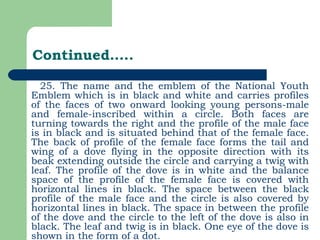 Continued….. 25. The name and the emblem of the National Youth Emblem which is in black and white and carries profiles of the faces of two onward looking young persons-male and female-inscribed within a circle. Both faces are turning towards the right and the profile of the male face is in black and is situated behind that of the female face. The back of profile of the female face forms the tail and wing of a dove flying in the opposite direction with its beak extending outside the circle and carrying a twig with leaf. The profile of the dove is in white and the balance space of the profile of the female face is covered with horizontal lines in black. The space between the black profile of the male face and the circle is also covered by horizontal lines in black. The space in between the profile of the dove and the circle to the left of the dove is also in black. The leaf and twig is in black. One eye of the dove is shown in the form of a dot. 
