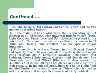 Continued….. 26. The name of Sri Sathya Sai Central Trust and its two emblems described below:- (i) In the middle, it has a lotus flame that is spreading light of goodwill in all directions. Five universal human values-Truth, Right Conduct, Peace, Love and Non-violence are placed in the outer circle. These are universal values that are common to all faiths and beliefs. The emblem has no specific colour stipulation. (ii) This emblem is a Sarvadharma (multi-religious) Symbol and equality of all religions symbol. It depicts symbols of major world religions-Om-in Sanskrit/ Devnagri (Hinduism and Sikhism), Cross (Christianity), Crescent and Star (Islam), Fire (Zoroastrianism), and Wheel (Dharma Chakra revered by Buddhists and Jains). All signs are placed in a circle signifying their equality. In the middle circle, there is a Lotus Flame that signified Purity, Virtue and Character. This emblem is used in various colours and no specific colour is officially notified. 