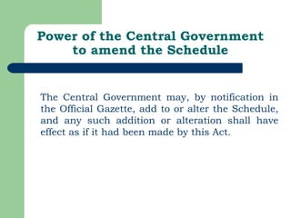 Power of the Central Government to amend the Schedule The Central Government may, by notification in the Official Gazette, add to or alter the Schedule, and any such addition or alteration shall have effect as if it had been made by this Act. 