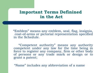 Important Terms Definined  in the Act “ Emblem” means any emblem, seal, flag, insignia,  coat-of-arms or pictorial representation specified in the Schedule. “ Competent authority” means any authority competent under any law for the time being in force to register any company, firm or other body of persons or any trade mark or design or to grant a patent; “ Name” includes any abbreviation of a name 
