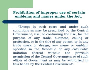 Prohibition of improper use of certain emblems and names under the Act. “ Except in such cases and under such conditions as may be prescribed by the Central Government, use, or continuing the use, for the purpose of any trade, business, calling or profession, or in the title of any patent, or in any trade mark or design, any name or emblem specified in the Schedule or any colourable imitation thereof without the previous permission of the Central Government or of such officer of Government as may be authorized in this behalf by the Central Government”. 