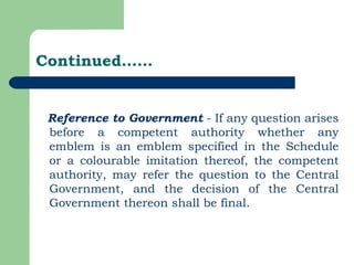 Continued…… Reference to Government  - If any question arises before a competent authority whether any emblem is an emblem specified in the Schedule or a colourable imitation thereof, the competent authority, may refer the question to the Central Government, and the decision of the Central Government thereon shall be final. 