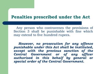 Penalties prescribed under the Act Any person who contravenes the provisions of Section 3 shall be punishable with fine which may extend to five hundred rupees. However, no prosecution for any offence punishable under this Act shall be instituted, except with the previous sanction of the Central Government or of any officer authorised in this behalf by general or special order of the Central Government. 