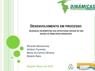 Desenvolvimento em processo mudanças incrementais nas estruturas sociais de uma região do Semi-árido brasileiro Ricardo Abramovay ArilsonFavareto Maria do Carmo Oliveira Beatriz Saes Bogotá, Março de 2010 