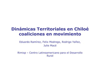 Dinámicas Territoriales en Chiloécoaliciones en movimiento  Eduardo Ramírez, Felix Modrego, Rodrigo Yañez,  Julie Macé Rimisp – Centro Latinoamericano para el Desarrollo Rural 