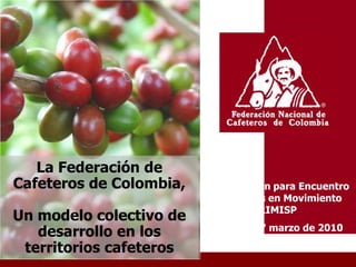 La Federación de
Cafeteros de Colombia,   Presentación para Encuentro
                          Territorios en Movimiento
                                    RIMISP
Un modelo colectivo de
                          Bogotá, 17 marzo de 2010
   desarrollo en los
 territorios cafeteros
 