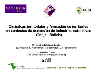 Dinámicas territoriales y formación de territorios
en contextos de expansión de industrias extractivas
                  (Tarija - Bolivia)

                       Universidad de Manchester
      (L. Hinojosa, K. Hennerman, T. Bebbington, D.H. Bebbington)

                         Fundación Tierra
                (J-P Chumacero, G. Colque, M. Urioste)
                              G. Cortez
                             (CER-DET)


                                   Encuentro DTR 2010 - Bogota 16-19 Marzo
 