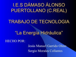 I.E.S DÁMASO ÁLONSO PUERTOLLANO (C.REAL) TRABAJO DE TECNOLOGIA “La Energía Hidráulica” HECHO POR: Jesús Manuel Garrido Olmo Sergio Morales Collantes 