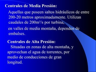 Centrales de Media Presión: Aquellas que poseen saltos hidráulicos de entre 200-20 metros aproximadamente. Utilizan caudales de 200m ³ /s por turbina , e n valles de media montaña, dependen de embalses.  Centrales de Alta Presión: Situadas en zonas de alta montaña, y aprovechan el agua de torrentes, por medio de conducciones de gran longitud. 