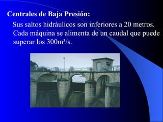 Centrales de Baja Presión: Sus saltos hidráulicos son inferiores a 20 metros. Cada máquina se alimenta de un caudal que puede superar los 300m ³ /s.  