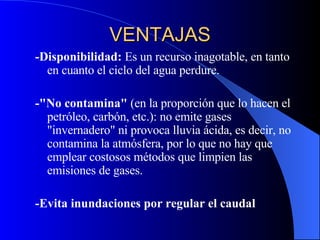 VENTAJAS - Disponibilidad:  Es un recurso inagotable, en tanto en cuanto el ciclo del agua perdure.                    - "No contamina"  (en la proporción que lo hacen el petróleo, carbón, etc.): no emite gases "invernadero" ni provoca lluvia ácida, es decir, no contamina la atmósfera, por lo que no hay que emplear costosos métodos que limpien las emisiones de gases.    - Evita inundaciones por regular el caudal   