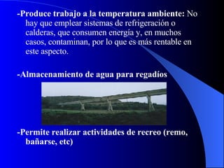 - Produce trabajo a la temperatura ambiente:  No hay que emplear sistemas de refrigeración o calderas, que consumen energía y, en muchos casos, contaminan, por lo que es más rentable en este aspecto.   - Almacenamiento de agua para regadíos  - Permite realizar actividades de recreo (remo, bañarse, etc)   