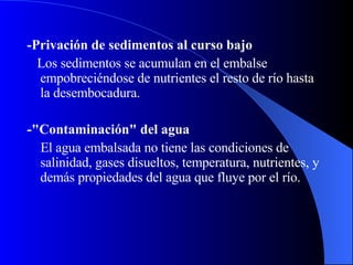 - Privación de sedimentos al curso bajo  Los sedimentos se acumulan en el embalse empobreciéndose de nutrientes el resto de río hasta la desembocadura. - "Contaminación" del agua  El agua embalsada no tiene las condiciones de salinidad, gases disueltos, temperatura, nutrientes, y demás propiedades del agua que fluye por el río. 