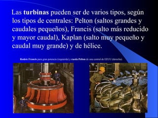 Las  turbinas  pueden ser de varios tipos, según los tipos de centrales: Pelton (saltos grandes y caudales pequeños), Francis (salto más reducido y mayor caudal), Kaplan (salto muy pequeño y caudal muy grande) y de hélice.  Rodete Francis  para gran potencia (izquierda) y  rueda Pelton  de una central de EEUU (derecha).   