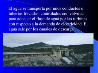 El agua se transporta por unos conductos o tuberías forzadas, controlados con válvulas para adecuar el flujo de agua por las turbinas con respecto a la demanda de electricidad. El agua sale por los canales de descarga   