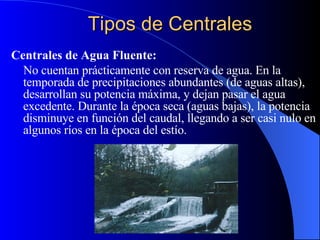 Tipos de Centrales Centrales de Agua Fluente: No cuentan prácticamente con reserva de agua .  En la temporada de precipitaciones abundantes (de aguas altas), desarrollan su potencia máxima, y dejan pasar el agua excedente. Durante la época seca (aguas bajas), la potencia disminuye en función del caudal, llegando a ser casi nulo en algunos ríos en la época del estío.  