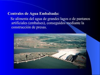 Centrales de Agua Embalsada: Se alimenta del agua de grandes lagos o de pantanos artificiales (embalses), conseguidos mediante la construcción de presas.  