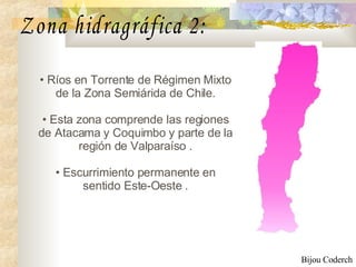 Ríos en Torrente de Régimen Mixto de la Zona Semiárida de Chile . Esta zona comprende las regiones de Atacama y Coquimbo y parte de la región de Valparaíso  . E scurrimiento permanente en sentido Este-Oeste  . Zona hidragráfica 2: Bijou Coderch 