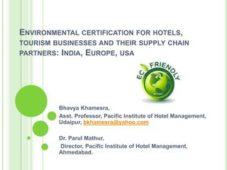 ENVIRONMENTAL CERTIFICATION FOR HOTELS,
TOURISM BUSINESSES AND THEIR SUPPLY CHAIN
PARTNERS: INDIA, EUROPE, USA
Bhavya Khamesra,
Asst. Professor, Pacific Institute of Hotel Management,
Udaipur, bkhamesra@yahoo.com
Dr. Parul Mathur,
Director, Pacific Institute of Hotel Management,
Ahmedabad.
 