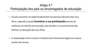 • Os pais assumem um papel fundamental no processo educativo dos seus
filhos, cabendo à escola incentivar a sua participação através de
melhorias ao nível da comunicação, das atitudes e no envolvimento das
famílias na educação dos seus filhos.
• A colaboração entre a escola e a família está intimamente ligada ao sucesso
escolar dos alunos.
Artigo 4.º
Participação dos pais ou encarregados de educação
 
