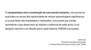O compromisso com a construção de uma escola inclusiva, uma escola na
qual todos os alunos têm oportunidade de realizar aprendizagens significativas
e na qual todos são respeitados e valorizados, uma escola que corrige
assimetrias e que desenvolve ao máximo o potencial de cada aluno, é um
desígnio nacional e um desafio para o qual estamos TODOS convocados.
João Costa
Secretário de Estado da Educação
In Prefácio Manual de Apoio à Prática, DGE (2018)
 