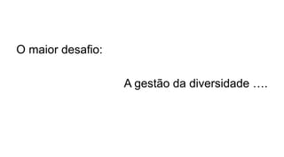 O maior desafio:
A gestão da diversidade ….
 