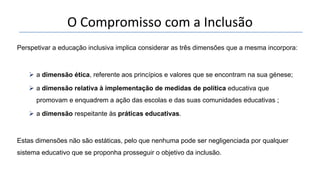 O Compromisso com a Inclusão
Perspetivar a educação inclusiva implica considerar as três dimensões que a mesma incorpora:
 a dimensão ética, referente aos princípios e valores que se encontram na sua génese;
 a dimensão relativa à implementação de medidas de política educativa que
promovam e enquadrem a ação das escolas e das suas comunidades educativas ;
 a dimensão respeitante às práticas educativas.
Estas dimensões não são estáticas, pelo que nenhuma pode ser negligenciada por qualquer
sistema educativo que se proponha prosseguir o objetivo da inclusão.
 