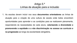 1. As escolas devem incluir nos seus documentos orientadores as linhas de
atuação para a criação de uma cultura de escola onde todos encontrem
oportunidades para aprender e as condições para se realizarem plenamente,
respondendo às necessidades de cada aluno, valorizando a diversidade e
promovendo a equidade e a não discriminação no acesso ao currículo e
na progressão ao longo da escolaridade obrigatória.
Artigo 5.º
Linhas de atuação para a inclusão
 