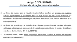 2. As linhas de atuação para a inclusão vinculam toda a escola a um processo de mudança
cultural, organizacional e operacional baseado num modelo de intervenção multinível que
reconhece e assume as transformações na gestão do currículo, nas práticas educativas e na
sua monitorização.
3. As linhas de atuação para a inclusão devem integrar um contínuo de medidas universais,
seletivas e adicionais que respondam à diversidade das necessidades de todos e de cada um
dos alunos (também Artigo 21º do DL 55/2018).
4. As escolas devem, ainda, definir indicadores destinados a avaliar a eficácia das medidas
referidas no número anterior.
Artigo 5.º DL 54/2018
Linhas de atuação para a inclusão
 