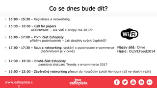 • 15:00 - 15:30 – Registrace a networking
• 15:30 – 16:00 – Call for papers
ACOMWARE – Jak vidí e-shopy rok 2017?
• 16:00 - 17:00 – První část Eshopisty
příběhy podnikatelek – Jak dosáhly svých úspěchů?
• 17:00 - 17:30 – Raut a networking: setkání s osobnostmi e-commerce
(občerstvení je v ceně)
• 17:30 – 18:30 – Druhá část Eshopisty
panelová diskuze: Trendy v e-commerce 2017
• 19:00 – 23:00 - Závěrečný networking přesun do hospůdky Lokál Hamburk (již ve vlastní režii)
Co se dnes bude dít?
Název sítě: Olive
Heslo: OLIVEFood2014
www.eshopista.c
z
 
