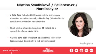 #eshopista
Martina Svadbíková / Bellarose.cz /
Nordicday.cz
• V Bella Rose (od roku 2009) prodávají vše pro krásnou
atmosféru ve vašem domově, v Nordic Day (od roku 2012)
dováží zboží především ze Skandinávie
• Obrat jejich e-shopů je dnes okolo 40 milionů Kč s
meziročním růstem okolo 20 %
• Mají cca 60% podíl vracejících se zákazníků, kteří u nich
často nakupují dlouhé roky a rádi se k nim vracejí
www.eshopista.c
z
 