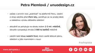 #eshopista
Petra Plemlová / unuodesign.cz
• začala v prvním roce „podnikat“ na platformě Fleru, vlastní
e-shop založila před třemi lety, zaměřuje se na prodej látek
a následnou výrobu dětského oblečení
• aktuálně se pohybuje na obratu kolem 2-3 mil. měsíčně,
obvykle vyexpedují zhruba 3 000 ks balíčků měsíčně
• založili také Unuo nadační fond, který zasílá látkové pleny,
oblečení a jídlo maminkám v nouzi
www.eshopista.c
z
 