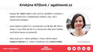#eshopista
Kristýna Křížová / agatinsvet.cz
• buduje 10. rokem Agátin svět, jenž je největším e-shopem v
oblasti kreativních a didaktických hraček u nás, má 6
kamenných prodejen
• obrat Agátina světa činí v současnosti cca 30 mil. Kč (růst e-
shopu v roce 2016 byl 65 % a významnou část jeho nabídky
tvoří přímý dovoz ze zahraničí)
• letos bude již 4. rokem pořádat v Praze a Brně vlastní
Kreativní festival a 2. rokem vyhlašovat cenu Dobrá hračka
www.eshopista.c
z
 