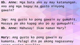 Bb. Anne: Mga bata ako ay may katanungan.
Ano ang mga bagay na gusto ninyong
gawain?
Jay: Ang gusto ko pong gawain ay gumuhit.
Masaya po ako kapag ako po ay gumuguhit.
Bb. Anne: Mahusay! Ikaw naman Mary?
Mary: Ang gusto ko pong gawain ay
kumanta. Palagi din po akong nagsasanay
 