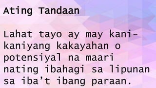 Ating Tandaan
Lahat tayo ay may kani-
kaniyang kakayahan o
potensiyal na maari
nating ibahagi sa lipunan
sa iba’t ibang paraan.
 