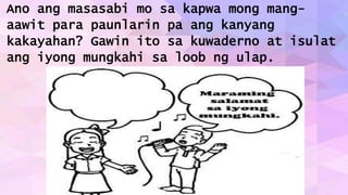 Ano ang masasabi mo sa kapwa mong mang-
aawit para paunlarin pa ang kanyang
kakayahan? Gawin ito sa kuwaderno at isulat
ang iyong mungkahi sa loob ng ulap.
 