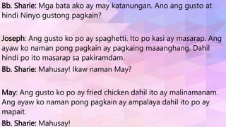 Bb. Sharie: Mga bata ako ay may katanungan. Ano ang gusto at
hindi Ninyo gustong pagkain?
Joseph: Ang gusto ko po ay spaghetti. Ito po kasi ay masarap. Ang
ayaw ko naman pong pagkain ay pagkaing maaanghang. Dahil
hindi po ito masarap sa pakiramdam.
Bb. Sharie: Mahusay! Ikaw naman May?
May: Ang gusto ko po ay fried chicken dahil ito ay malinamanam.
Ang ayaw ko naman pong pagkain ay ampalaya dahil ito po ay
mapait.
Bb. Sharie: Mahusay!
 