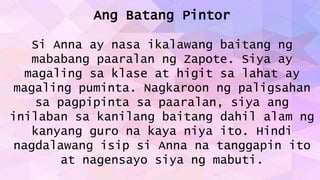 Ang Batang Pintor
Si Anna ay nasa ikalawang baitang ng
mababang paaralan ng Zapote. Siya ay
magaling sa klase at higit sa lahat ay
magaling puminta. Nagkaroon ng paligsahan
sa pagpipinta sa paaralan, siya ang
inilaban sa kanilang baitang dahil alam ng
kanyang guro na kaya niya ito. Hindi
nagdalawang isip si Anna na tanggapin ito
at nagensayo siya ng mabuti.
 