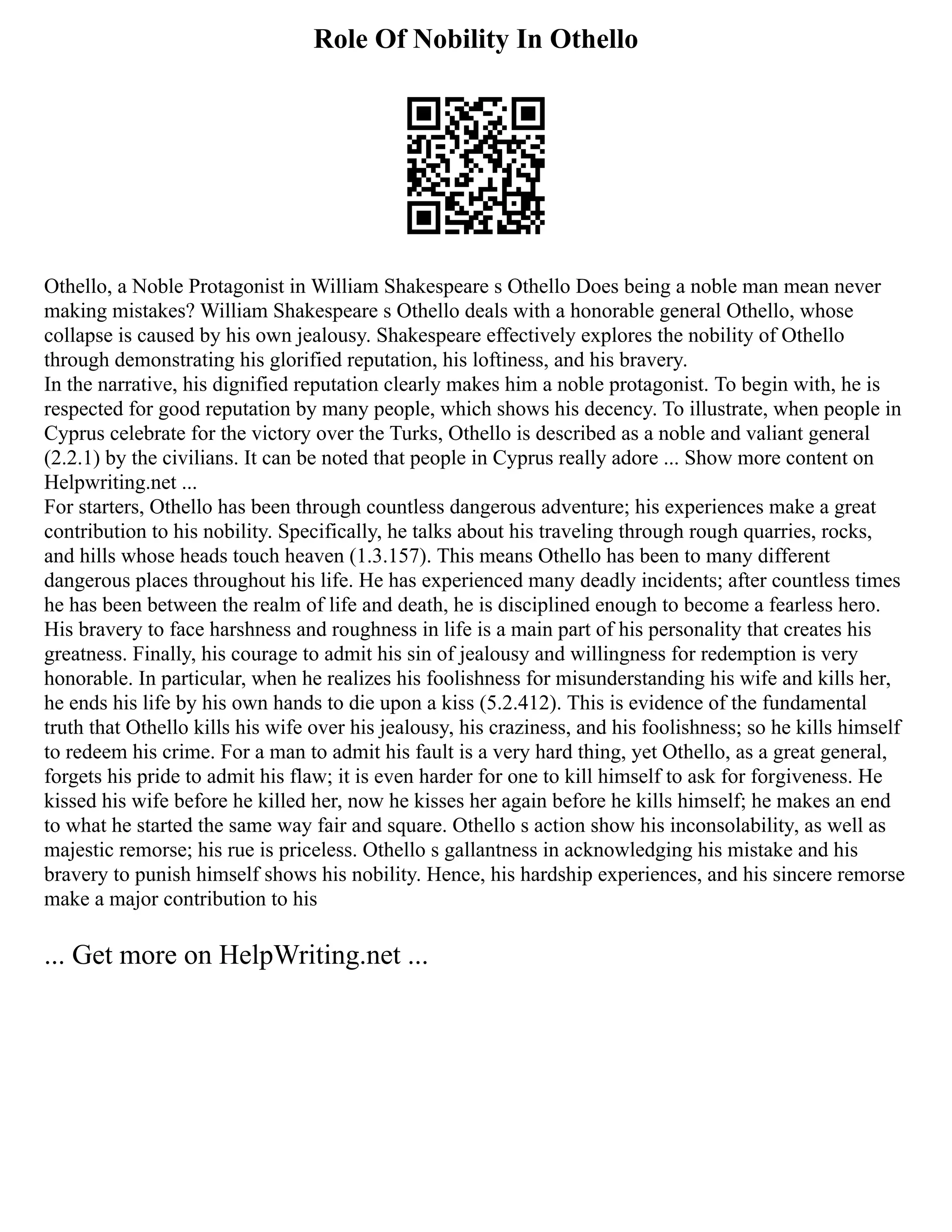 Role Of Nobility In Othello
Othello, a Noble Protagonist in William Shakespeare s Othello Does being a noble man mean never
making mistakes? William Shakespeare s Othello deals with a honorable general Othello, whose
collapse is caused by his own jealousy. Shakespeare effectively explores the nobility of Othello
through demonstrating his glorified reputation, his loftiness, and his bravery.
In the narrative, his dignified reputation clearly makes him a noble protagonist. To begin with, he is
respected for good reputation by many people, which shows his decency. To illustrate, when people in
Cyprus celebrate for the victory over the Turks, Othello is described as a noble and valiant general
(2.2.1) by the civilians. It can be noted that people in Cyprus really adore ... Show more content on
Helpwriting.net ...
For starters, Othello has been through countless dangerous adventure; his experiences make a great
contribution to his nobility. Specifically, he talks about his traveling through rough quarries, rocks,
and hills whose heads touch heaven (1.3.157). This means Othello has been to many different
dangerous places throughout his life. He has experienced many deadly incidents; after countless times
he has been between the realm of life and death, he is disciplined enough to become a fearless hero.
His bravery to face harshness and roughness in life is a main part of his personality that creates his
greatness. Finally, his courage to admit his sin of jealousy and willingness for redemption is very
honorable. In particular, when he realizes his foolishness for misunderstanding his wife and kills her,
he ends his life by his own hands to die upon a kiss (5.2.412). This is evidence of the fundamental
truth that Othello kills his wife over his jealousy, his craziness, and his foolishness; so he kills himself
to redeem his crime. For a man to admit his fault is a very hard thing, yet Othello, as a great general,
forgets his pride to admit his flaw; it is even harder for one to kill himself to ask for forgiveness. He
kissed his wife before he killed her, now he kisses her again before he kills himself; he makes an end
to what he started the same way fair and square. Othello s action show his inconsolability, as well as
majestic remorse; his rue is priceless. Othello s gallantness in acknowledging his mistake and his
bravery to punish himself shows his nobility. Hence, his hardship experiences, and his sincere remorse
make a major contribution to his
... Get more on HelpWriting.net ...
 