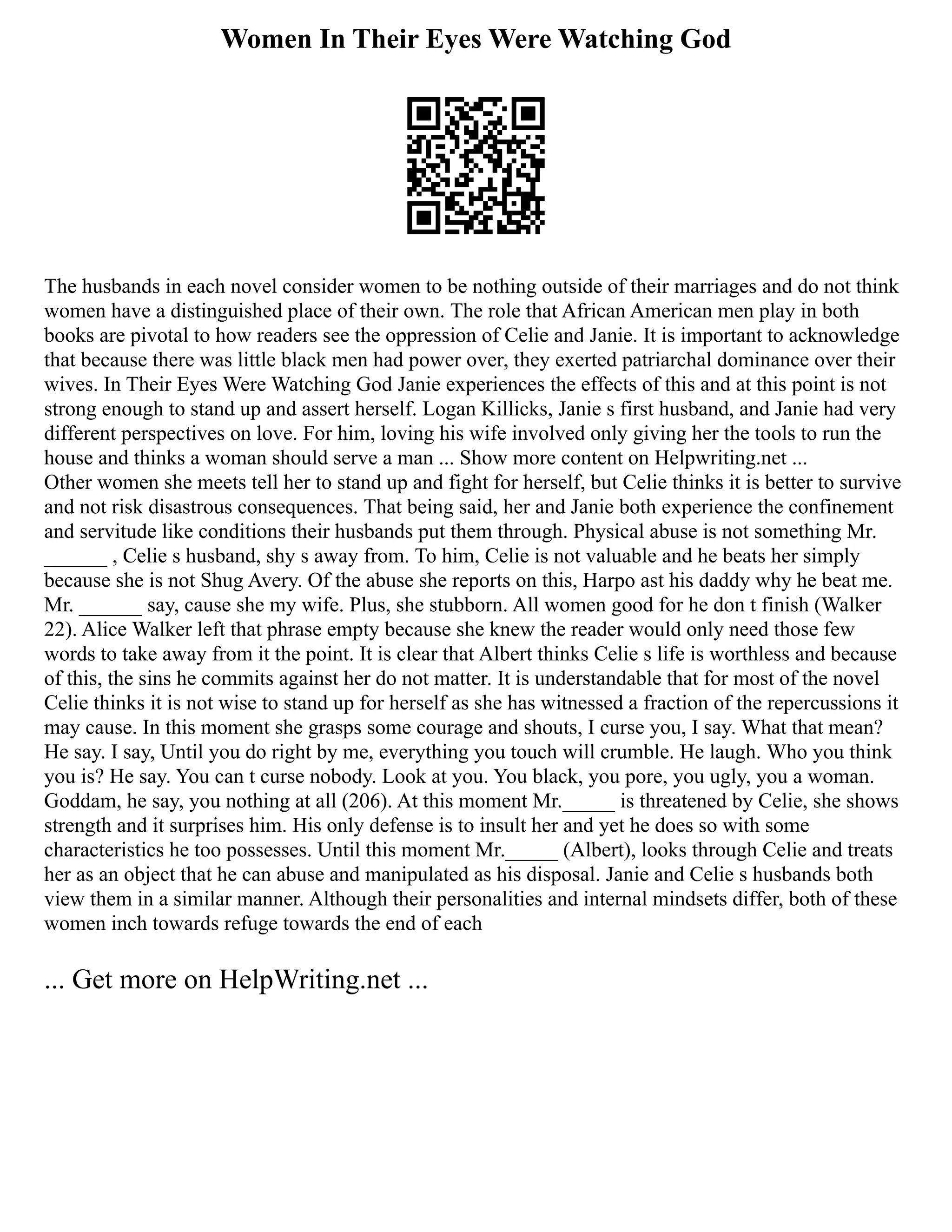 Women In Their Eyes Were Watching God
The husbands in each novel consider women to be nothing outside of their marriages and do not think
women have a distinguished place of their own. The role that African American men play in both
books are pivotal to how readers see the oppression of Celie and Janie. It is important to acknowledge
that because there was little black men had power over, they exerted patriarchal dominance over their
wives. In Their Eyes Were Watching God Janie experiences the effects of this and at this point is not
strong enough to stand up and assert herself. Logan Killicks, Janie s first husband, and Janie had very
different perspectives on love. For him, loving his wife involved only giving her the tools to run the
house and thinks a woman should serve a man ... Show more content on Helpwriting.net ...
Other women she meets tell her to stand up and fight for herself, but Celie thinks it is better to survive
and not risk disastrous consequences. That being said, her and Janie both experience the confinement
and servitude like conditions their husbands put them through. Physical abuse is not something Mr.
______ , Celie s husband, shy s away from. To him, Celie is not valuable and he beats her simply
because she is not Shug Avery. Of the abuse she reports on this, Harpo ast his daddy why he beat me.
Mr. ______ say, cause she my wife. Plus, she stubborn. All women good for he don t finish (Walker
22). Alice Walker left that phrase empty because she knew the reader would only need those few
words to take away from it the point. It is clear that Albert thinks Celie s life is worthless and because
of this, the sins he commits against her do not matter. It is understandable that for most of the novel
Celie thinks it is not wise to stand up for herself as she has witnessed a fraction of the repercussions it
may cause. In this moment she grasps some courage and shouts, I curse you, I say. What that mean?
He say. I say, Until you do right by me, everything you touch will crumble. He laugh. Who you think
you is? He say. You can t curse nobody. Look at you. You black, you pore, you ugly, you a woman.
Goddam, he say, you nothing at all (206). At this moment Mr._____ is threatened by Celie, she shows
strength and it surprises him. His only defense is to insult her and yet he does so with some
characteristics he too possesses. Until this moment Mr._____ (Albert), looks through Celie and treats
her as an object that he can abuse and manipulated as his disposal. Janie and Celie s husbands both
view them in a similar manner. Although their personalities and internal mindsets differ, both of these
women inch towards refuge towards the end of each
... Get more on HelpWriting.net ...
 