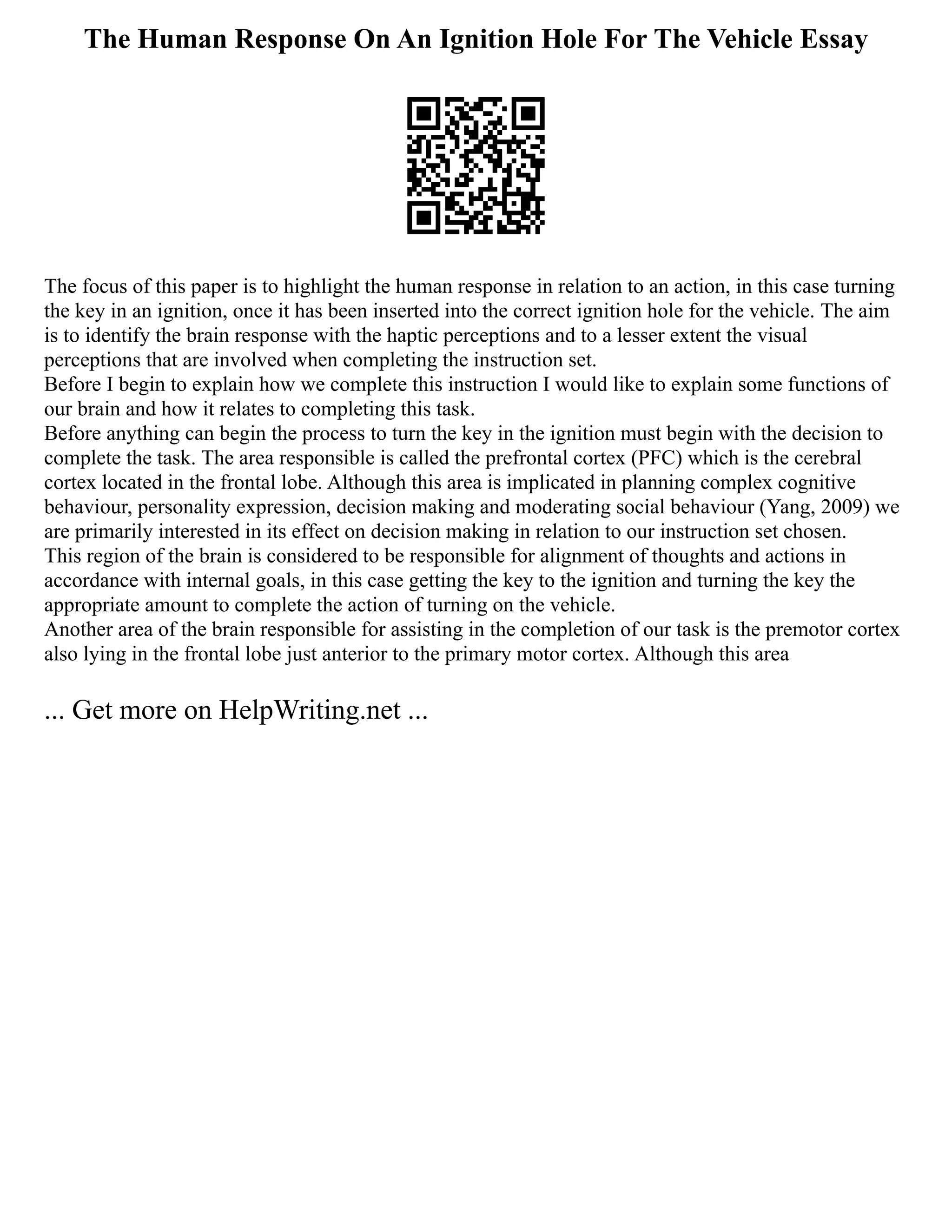The Human Response On An Ignition Hole For The Vehicle Essay
The focus of this paper is to highlight the human response in relation to an action, in this case turning
the key in an ignition, once it has been inserted into the correct ignition hole for the vehicle. The aim
is to identify the brain response with the haptic perceptions and to a lesser extent the visual
perceptions that are involved when completing the instruction set.
Before I begin to explain how we complete this instruction I would like to explain some functions of
our brain and how it relates to completing this task.
Before anything can begin the process to turn the key in the ignition must begin with the decision to
complete the task. The area responsible is called the prefrontal cortex (PFC) which is the cerebral
cortex located in the frontal lobe. Although this area is implicated in planning complex cognitive
behaviour, personality expression, decision making and moderating social behaviour (Yang, 2009) we
are primarily interested in its effect on decision making in relation to our instruction set chosen.
This region of the brain is considered to be responsible for alignment of thoughts and actions in
accordance with internal goals, in this case getting the key to the ignition and turning the key the
appropriate amount to complete the action of turning on the vehicle.
Another area of the brain responsible for assisting in the completion of our task is the premotor cortex
also lying in the frontal lobe just anterior to the primary motor cortex. Although this area
... Get more on HelpWriting.net ...
 