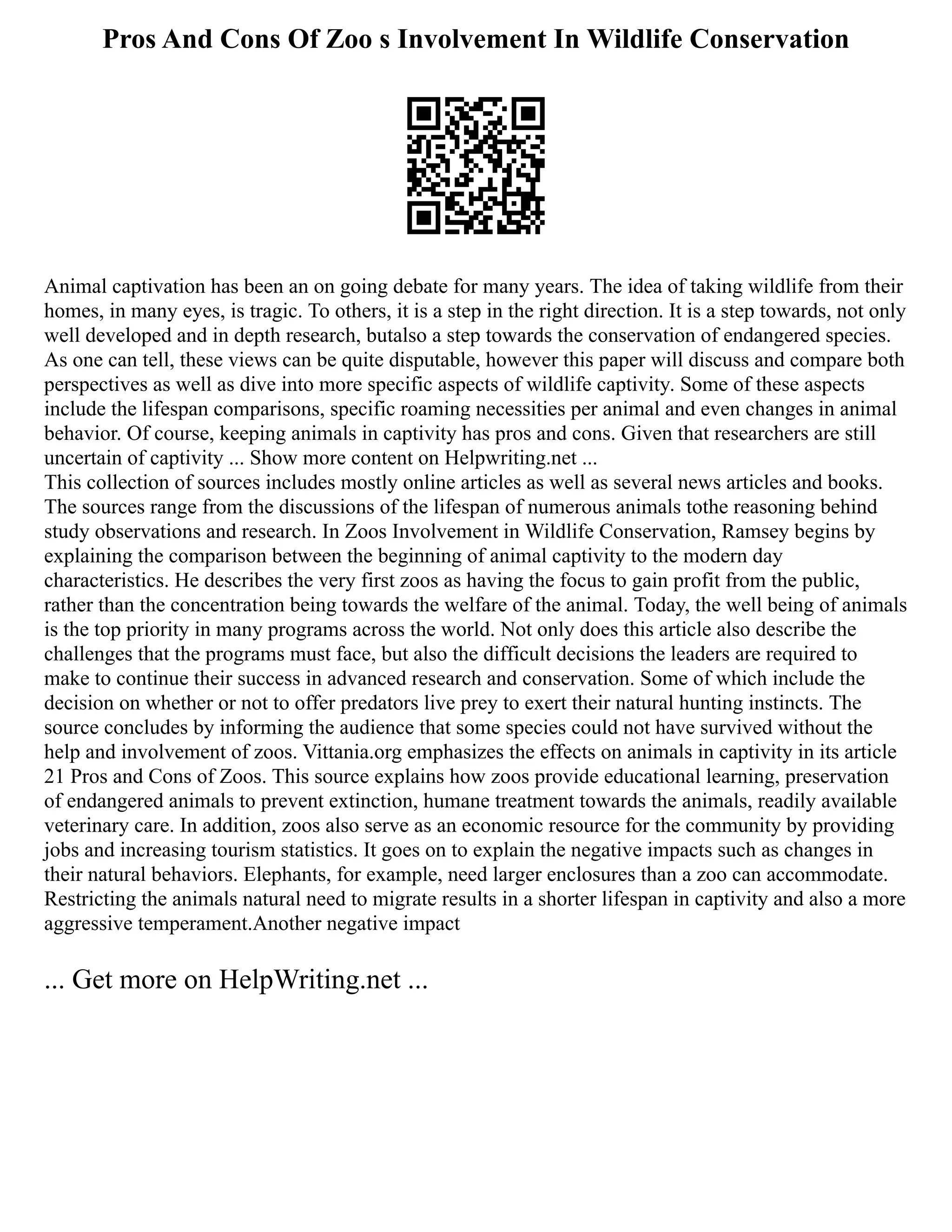 Pros And Cons Of Zoo s Involvement In Wildlife Conservation
Animal captivation has been an on going debate for many years. The idea of taking wildlife from their
homes, in many eyes, is tragic. To others, it is a step in the right direction. It is a step towards, not only
well developed and in depth research, butalso a step towards the conservation of endangered species.
As one can tell, these views can be quite disputable, however this paper will discuss and compare both
perspectives as well as dive into more specific aspects of wildlife captivity. Some of these aspects
include the lifespan comparisons, specific roaming necessities per animal and even changes in animal
behavior. Of course, keeping animals in captivity has pros and cons. Given that researchers are still
uncertain of captivity ... Show more content on Helpwriting.net ...
This collection of sources includes mostly online articles as well as several news articles and books.
The sources range from the discussions of the lifespan of numerous animals tothe reasoning behind
study observations and research. In Zoos Involvement in Wildlife Conservation, Ramsey begins by
explaining the comparison between the beginning of animal captivity to the modern day
characteristics. He describes the very first zoos as having the focus to gain profit from the public,
rather than the concentration being towards the welfare of the animal. Today, the well being of animals
is the top priority in many programs across the world. Not only does this article also describe the
challenges that the programs must face, but also the difficult decisions the leaders are required to
make to continue their success in advanced research and conservation. Some of which include the
decision on whether or not to offer predators live prey to exert their natural hunting instincts. The
source concludes by informing the audience that some species could not have survived without the
help and involvement of zoos. Vittania.org emphasizes the effects on animals in captivity in its article
21 Pros and Cons of Zoos. This source explains how zoos provide educational learning, preservation
of endangered animals to prevent extinction, humane treatment towards the animals, readily available
veterinary care. In addition, zoos also serve as an economic resource for the community by providing
jobs and increasing tourism statistics. It goes on to explain the negative impacts such as changes in
their natural behaviors. Elephants, for example, need larger enclosures than a zoo can accommodate.
Restricting the animals natural need to migrate results in a shorter lifespan in captivity and also a more
aggressive temperament.Another negative impact
... Get more on HelpWriting.net ...
 